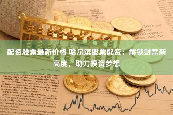 配资股票最新价格 哈尔滨股票配资：解锁财富新高度，助力投资梦想