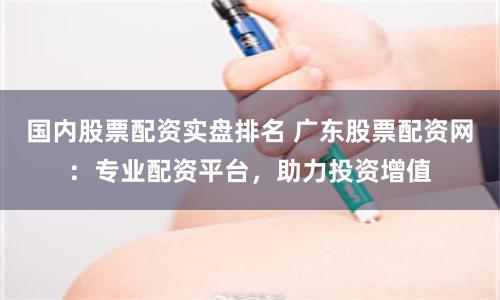 国内股票配资实盘排名 广东股票配资网：专业配资平台，助力投资增值