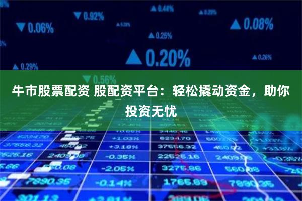 牛市股票配资 股配资平台：轻松撬动资金，助你投资无忧
