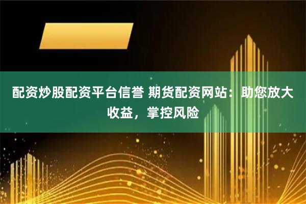 配资炒股配资平台信誉 期货配资网站：助您放大收益，掌控风险