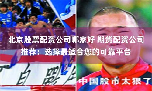 北京股票配资公司哪家好 期货配资公司推荐：选择最适合您的可靠平台