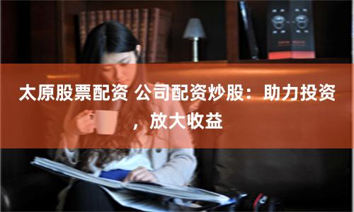太原股票配资 公司配资炒股：助力投资，放大收益